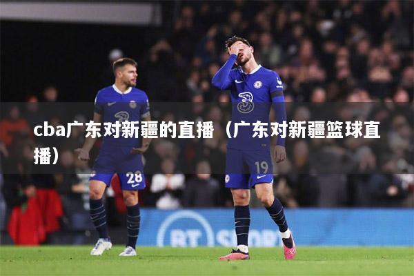 cba广东对新疆的直播（广东对新疆篮球直播）