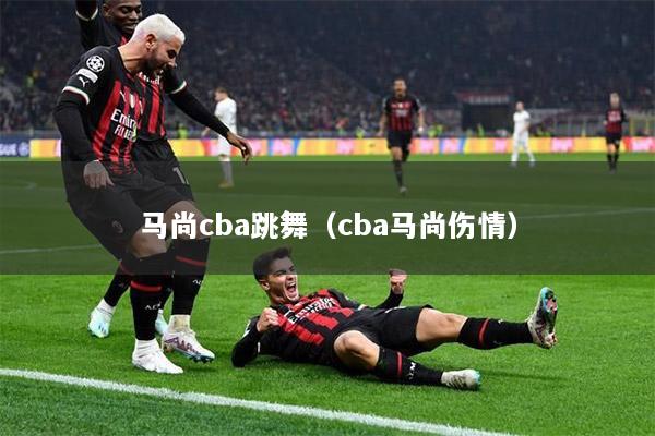 马尚cba跳舞（cba马尚伤情）
