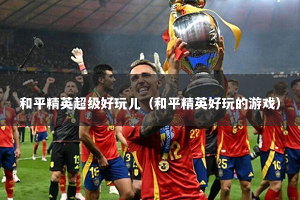 和平精英超级好玩儿（和平精英好玩的游戏）