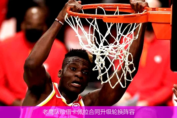老鹰队欲借卡佩拉合同升级轮换阵容