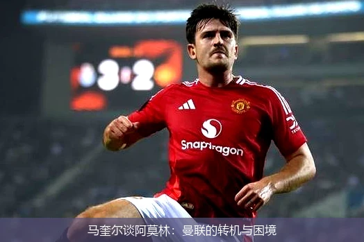 马奎尔谈阿莫林:曼联的转机与困境