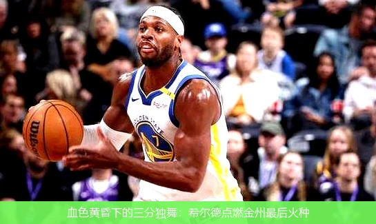 血色黄昏下的三分独舞:希尔德点燃金州最后火种