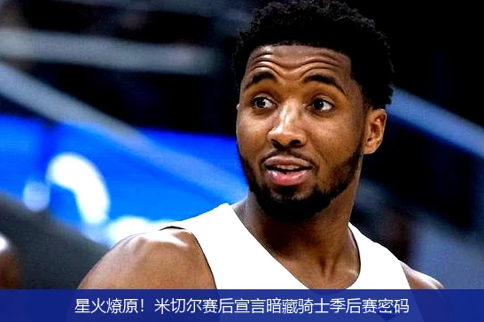 星火燎原!米切尔赛后宣言暗藏骑士季后赛密码