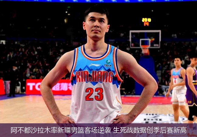 4月8日讯,阿不都沙拉木率新疆男篮客场逆袭 生死战数据创季后赛新高