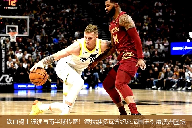 铁血骑士魂续写南半球传奇!德拉维多瓦签约悉尼国王引爆澳洲篮坛