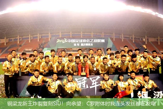4月13日讯,铜梁龙新王炸裂复刻SIU！向余望：C罗附体时我连头发丝都在发电
