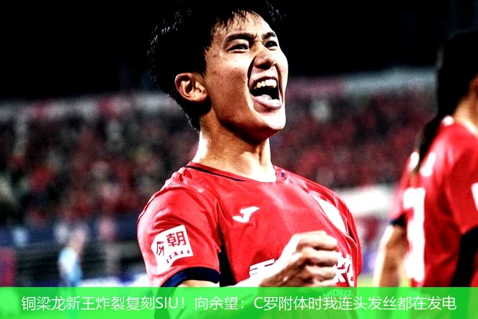 铜梁龙新王炸裂复刻SIU!向余望:C罗附体时我连头发丝都在发电