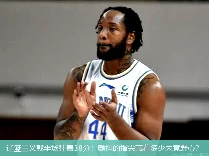 辽篮三叉戟半场狂轰38分！颤抖的指尖藏着多少未竟野心？