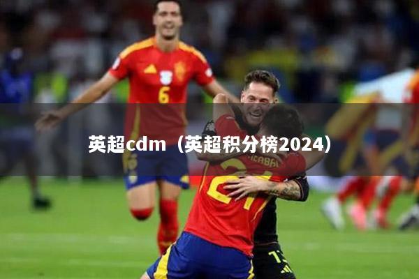 英超cdm（英超积分榜2024）