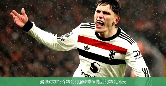 曼联对加纳乔转会的强硬态度背后的转会风云