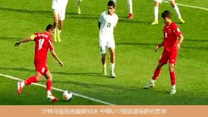 4月19日讯,沙特乌兹别克巅峰对决 中国U17提前退场研究哲学