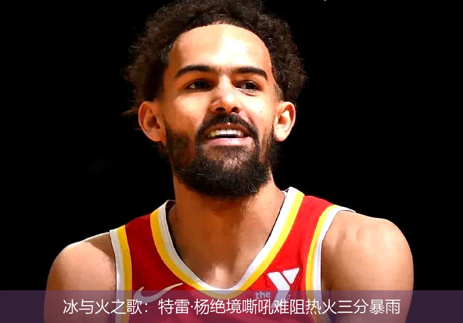 冰与火之歌:特雷·杨绝境嘶吼难阻热火三分暴雨