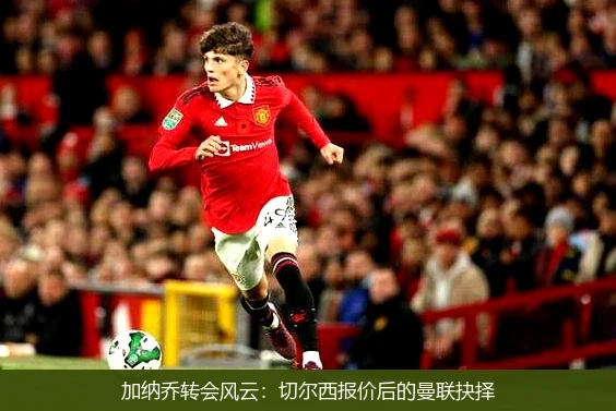 加纳乔转会风云：切尔西报价后的曼联抉择