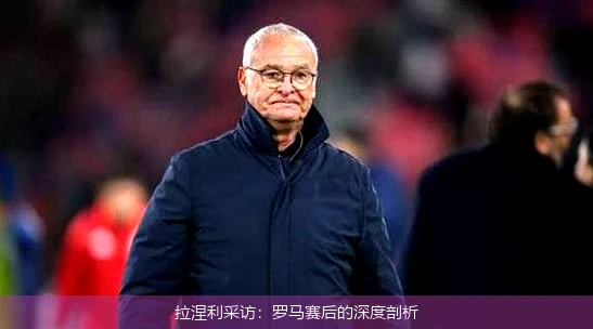 拉涅利采访：罗马赛后的深度剖析